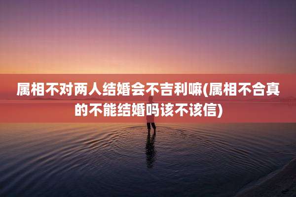 属相不对两人结婚会不吉利嘛(属相不合真的不能结婚吗该不该信)