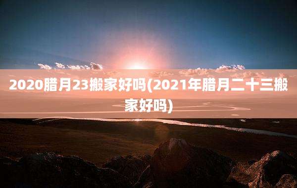 2020腊月23搬家好吗(2021年腊月二十三搬家好吗)