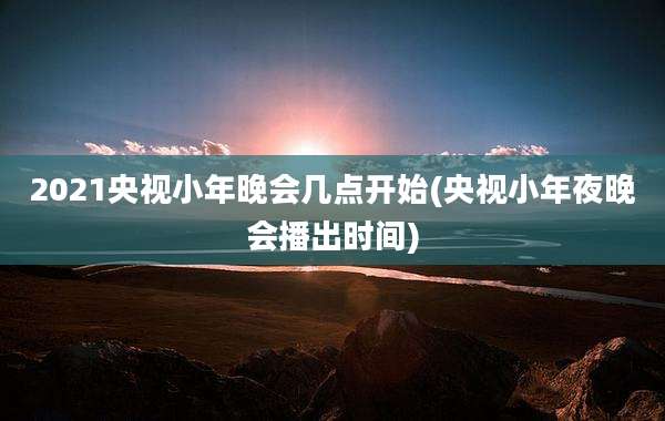 2021央视小年晚会几点开始(央视小年夜晚会播出时间)