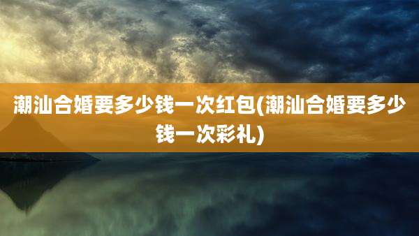 潮汕合婚要多少钱一次红包(潮汕合婚要多少钱一次彩礼)