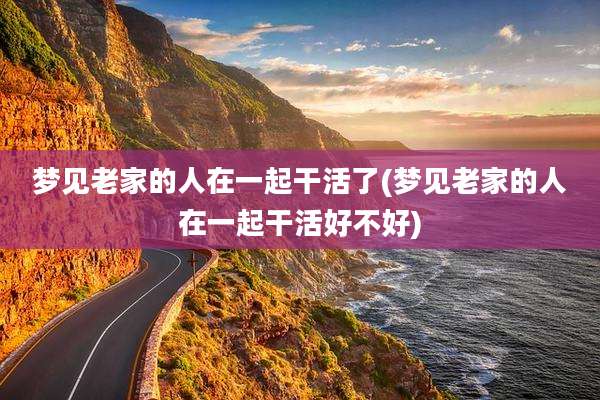 梦见老家的人在一起干活了(梦见老家的人在一起干活好不好)
