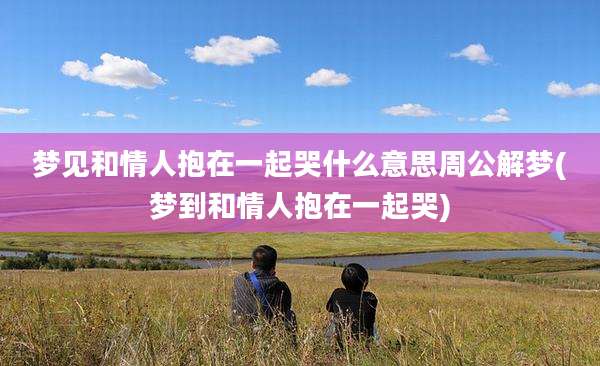 梦见和情人抱在一起哭什么意思周公解梦(梦到和情人抱在一起哭)