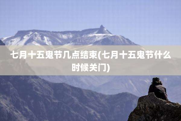 七月十五鬼节几点结束(七月十五鬼节什么时候关门)