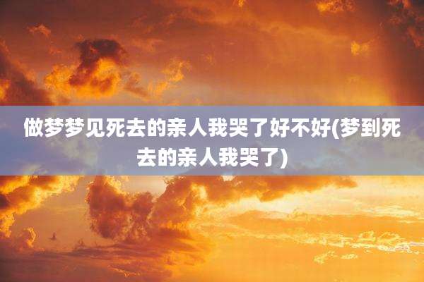 做梦梦见死去的亲人我哭了好不好(梦到死去的亲人我哭了)