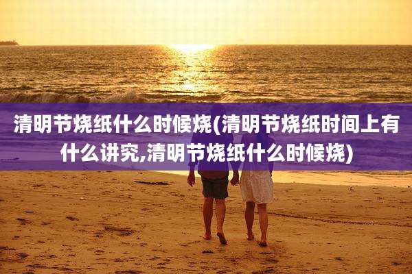 清明节烧纸什么时候烧(清明节烧纸时间上有什么讲究,清明节烧纸什么时候烧)
