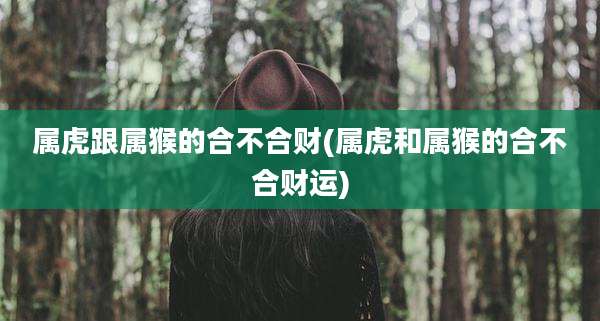 属虎跟属猴的合不合财(属虎和属猴的合不合财运)
