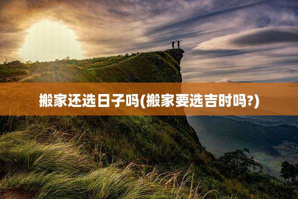 搬家还选日子吗(搬家要选吉时吗?)