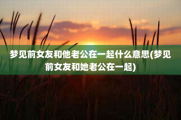 梦见前女友和他老公在一起什么意思(梦见前女友和她老公在一起)