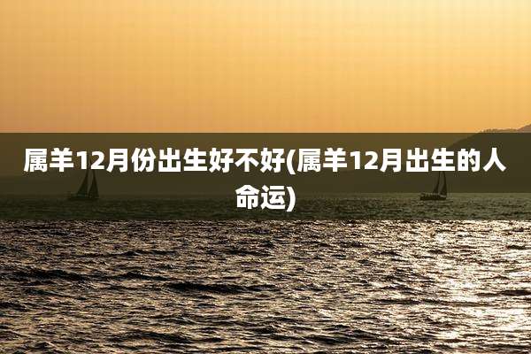 属羊12月份出生好不好(属羊12月出生的人命运)