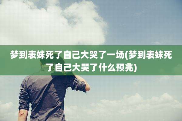 梦到表妹死了自己大哭了一场(梦到表妹死了自己大哭了什么预兆)