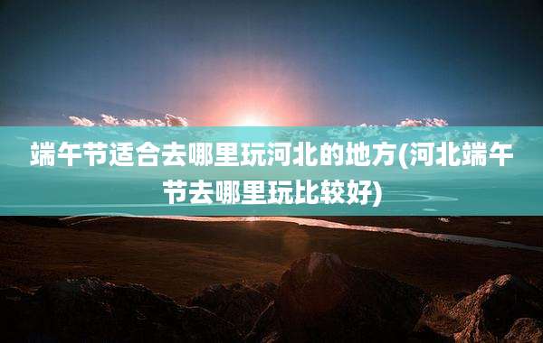 端午节适合去哪里玩河北的地方(河北端午节去哪里玩比较好)