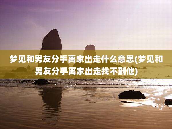 梦见和男友分手离家出走什么意思(梦见和男友分手离家出走找不到他)