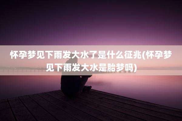 怀孕梦见下雨发大水了是什么征兆(怀孕梦见下雨发大水是胎梦吗)