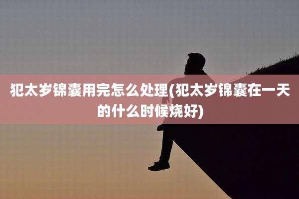 犯太岁锦囊用完怎么处理(犯太岁锦囊在一天的什么时候烧好)