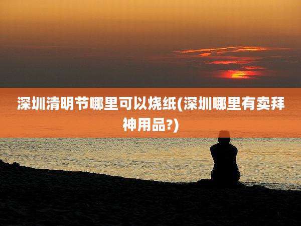 深圳清明节哪里可以烧纸(深圳哪里有卖拜神用品?)