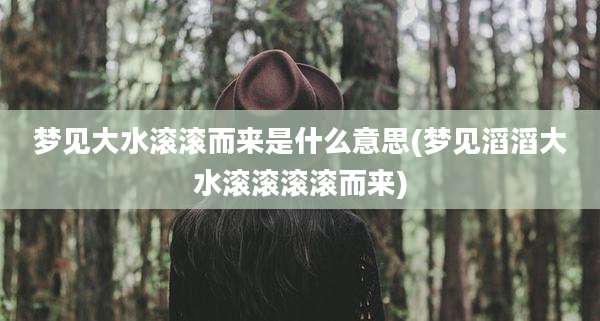 梦见大水滚滚而来是什么意思(梦见滔滔大水滚滚滚滚而来)