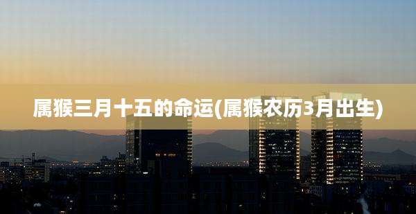 属猴三月十五的命运(属猴农历3月出生)