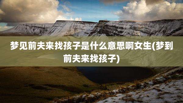 梦见前夫来找孩子是什么意思啊女生(梦到前夫来找孩子)