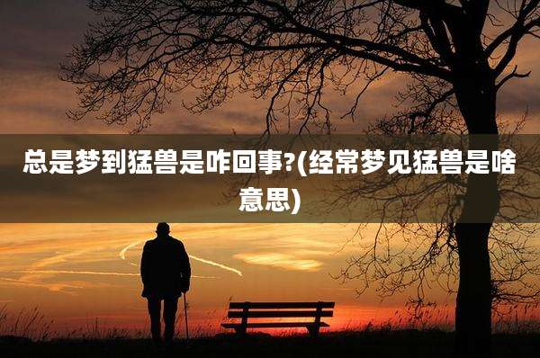 总是梦到猛兽是咋回事?(经常梦见猛兽是啥意思)
