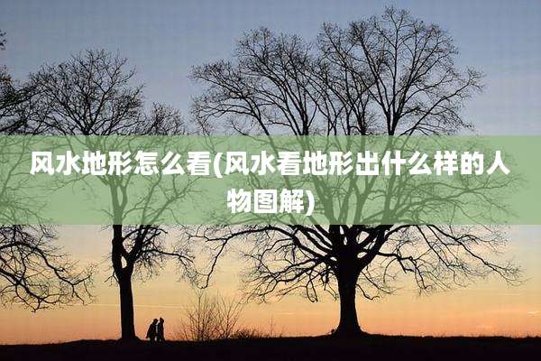 风水地形怎么看(风水看地形出什么样的人物图解)