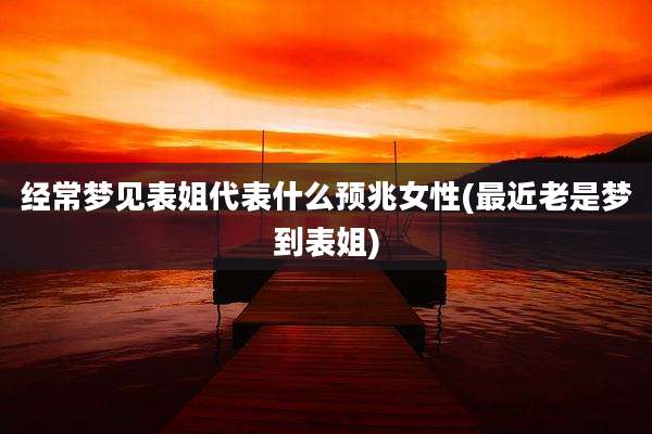 经常梦见表姐代表什么预兆女性(最近老是梦到表姐)