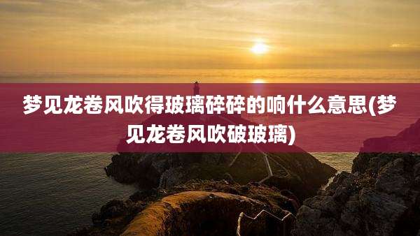梦见龙卷风吹得玻璃碎碎的响什么意思(梦见龙卷风吹破玻璃)