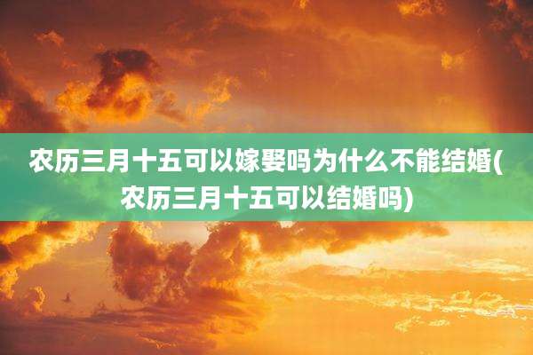 农历三月十五可以嫁娶吗为什么不能结婚(农历三月十五可以结婚吗)
