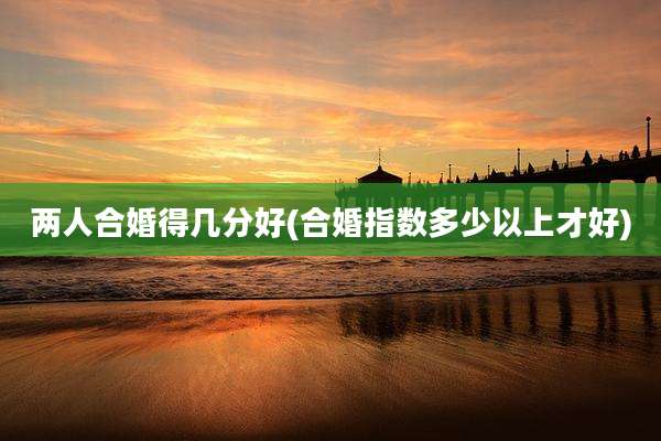 两人合婚得几分好(合婚指数多少以上才好)
