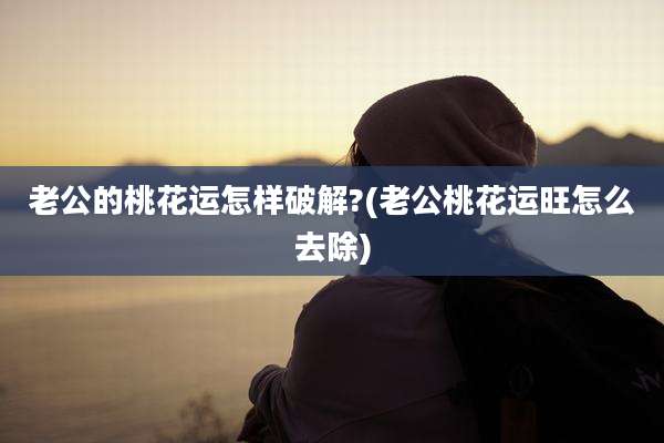 老公的桃花运怎样破解?(老公桃花运旺怎么去除)