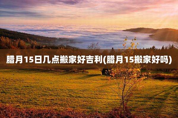 腊月15日几点搬家好吉利(腊月15搬家好吗)