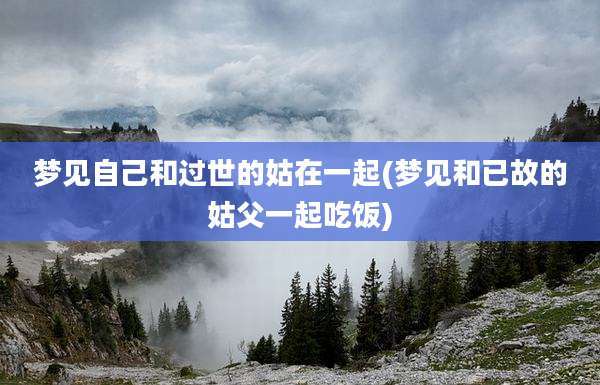 梦见自己和过世的姑在一起(梦见和已故的姑父一起吃饭)