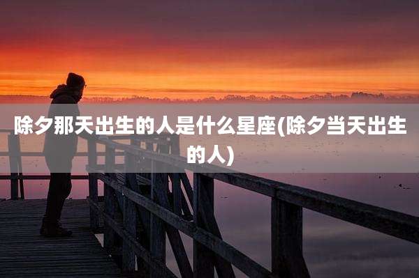 除夕那天出生的人是什么星座(除夕当天出生的人)