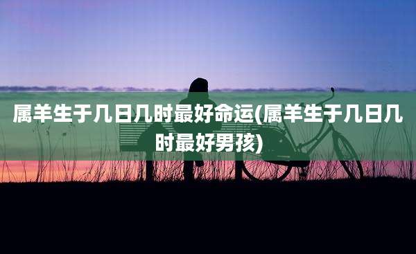 属羊生于几日几时最好命运(属羊生于几日几时最好男孩)