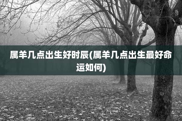 属羊几点出生好时辰(属羊几点出生最好命运如何)