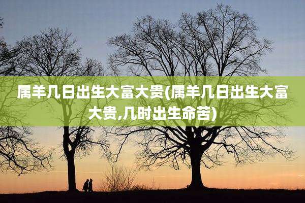 属羊几日出生大富大贵(属羊几日出生大富大贵,几时出生命苦)