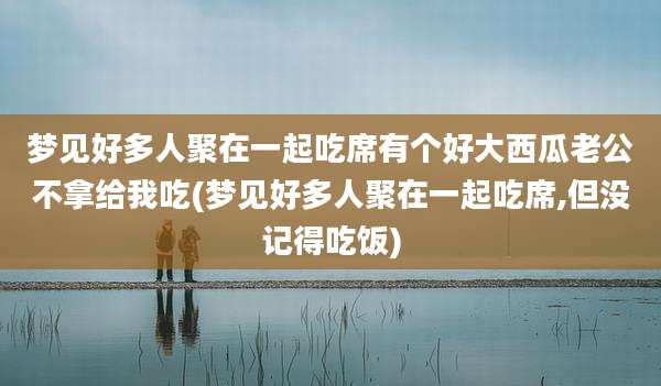 梦见好多人聚在一起吃席有个好大西瓜老公不拿给我吃(梦见好多人聚在一起吃席,但没记得吃饭)