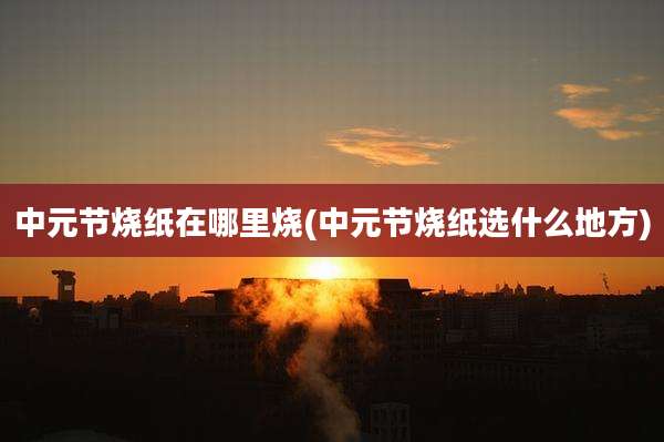 中元节烧纸在哪里烧(中元节烧纸选什么地方)