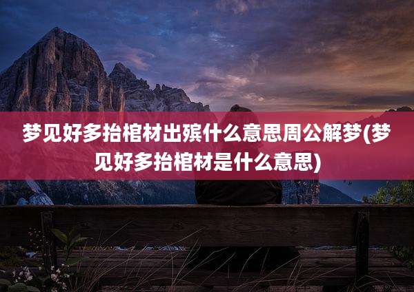 梦见好多抬棺材出殡什么意思周公解梦(梦见好多抬棺材是什么意思)