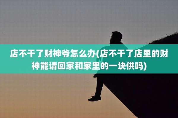店不干了财神爷怎么办(店不干了店里的财神能请回家和家里的一块供吗)