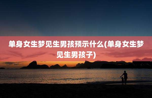 单身女生梦见生男孩预示什么(单身女生梦见生男孩子)