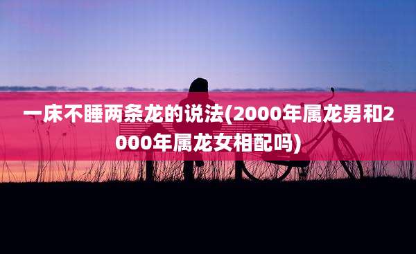 一床不睡两条龙的说法(2000年属龙男和2000年属龙女相配吗)