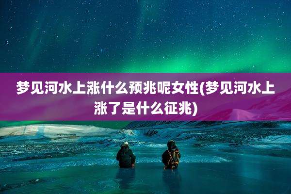 梦见河水上涨什么预兆呢女性(梦见河水上涨了是什么征兆)