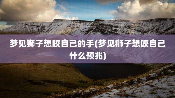 梦见狮子想咬自己的手(梦见狮子想咬自己什么预兆)