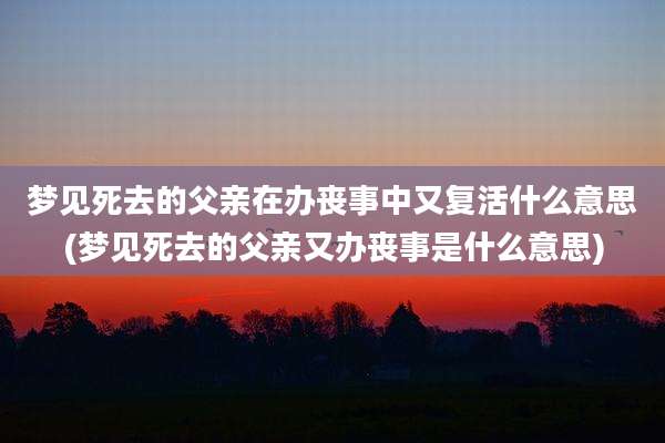 梦见死去的父亲在办丧事中又复活什么意思(梦见死去的父亲又办丧事是什么意思)