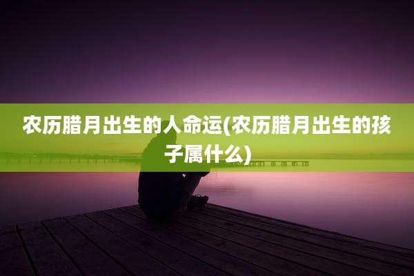 农历腊月出生的人命运(农历腊月出生的孩子属什么)