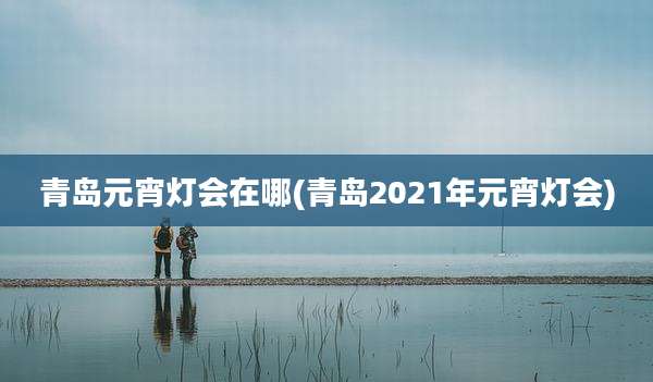 青岛元宵灯会在哪(青岛2021年元宵灯会)