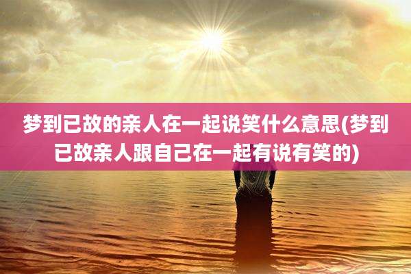 梦到已故的亲人在一起说笑什么意思(梦到已故亲人跟自己在一起有说有笑的)