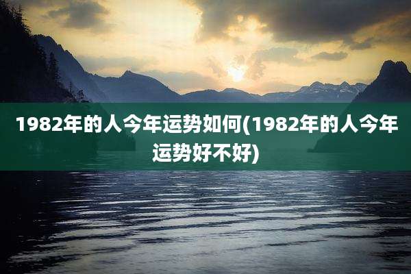 1982年的人今年运势如何(1982年的人今年运势好不好)
