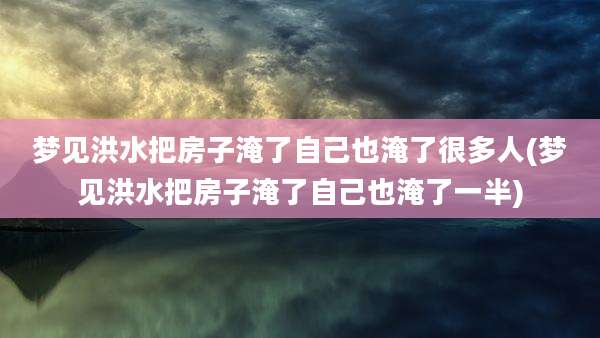 梦见洪水把房子淹了自己也淹了很多人(梦见洪水把房子淹了自己也淹了一半)