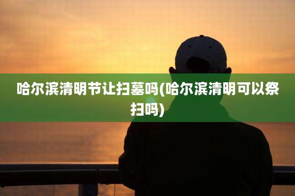 哈尔滨清明节让扫墓吗(哈尔滨清明可以祭扫吗)